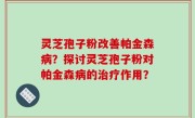 灵芝孢子粉改善帕金森病？探讨灵芝孢子粉对帕金森病的治疗作用？