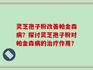 灵芝孢子粉改善帕金森病？探讨灵芝孢子粉对帕金森病的治疗作用？