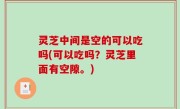 灵芝中间是空的可以吃吗(可以吃吗？灵芝里面有空隙。)