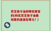 灵芝孢子油到哪买便宜的(购买灵芝孢子油最划算的渠道在哪儿？)