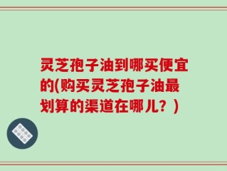 灵芝孢子油到哪买便宜的(购买灵芝孢子油最划算的渠道在哪儿？)