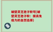 破壁灵芝孢子粉可(破壁灵芝孢子粉：提高免疫力的自然选择)
