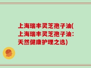 上海瑞丰灵芝孢子油(上海瑞丰灵芝孢子油：天然健康护理之选)