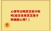 心梗可以喝灵芝孢子粉吗(能否食用灵芝孢子粉缓解心梗？)