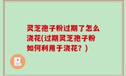 灵芝孢子粉过期了怎么浇花(过期灵芝孢子粉如何利用于浇花？)