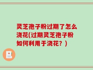 灵芝孢子粉过期了怎么浇花(过期灵芝孢子粉如何利用于浇花？)