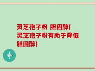 灵芝孢子粉 胆固醇(灵芝孢子粉有助于降低胆固醇)