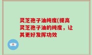 灵芝孢子油纯度(提高灵芝孢子油的纯度，让其更好发挥功效