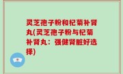 灵芝孢子粉和杞菊补肾丸(灵芝孢子粉与杞菊补肾丸：强健肾脏好选择)