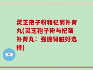 灵芝孢子粉和杞菊补肾丸(灵芝孢子粉与杞菊补肾丸：强健肾脏好选择)