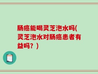 肠癌能喝灵芝泡水吗(灵芝泡水对肠癌患者有益吗？)
