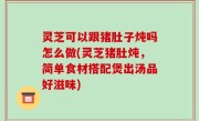 灵芝可以跟猪肚子炖吗怎么做(灵芝猪肚炖，简单食材搭配煲出汤品好滋味)