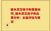 椴木灵芝孢子粉质量如何_椴木灵芝孢子粉品质分析：全面评估与建议