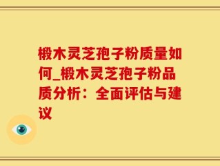 椴木灵芝孢子粉质量如何_椴木灵芝孢子粉品质分析：全面评估与建议