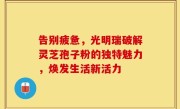 告别疲惫，光明瑞破解灵芝孢子粉的独特魅力，焕发生活新活力