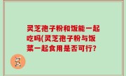 灵芝孢子粉和饭能一起吃吗(灵芝孢子粉与饭菜一起食用是否可行？
