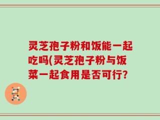 灵芝孢子粉和饭能一起吃吗(灵芝孢子粉与饭菜一起食用是否可行？