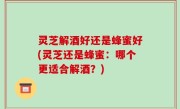 灵芝解酒好还是蜂蜜好(灵芝还是蜂蜜：哪个更适合解酒？)