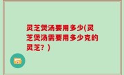 灵芝煲汤要用多少(灵芝煲汤需要用多少克的灵芝？)