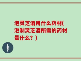 泡灵芝酒用什么药材(泡制灵芝酒所需的药材是什么？)