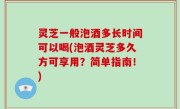 灵芝一般泡酒多长时间可以喝(泡酒灵芝多久方可享用？简单指南！)