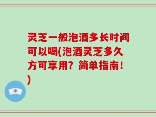 灵芝一般泡酒多长时间可以喝(泡酒灵芝多久方可享用？简单指南！)