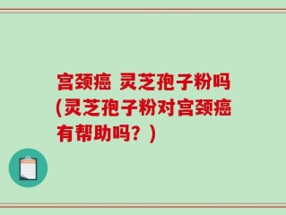 宫颈癌 灵芝孢子粉吗(灵芝孢子粉对宫颈癌有帮助吗？)