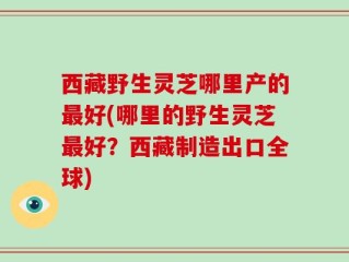 西藏野生灵芝哪里产的最好(哪里的野生灵芝最好？西藏制造出口全球)