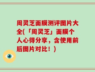 周灵芝面膜测评图片大全(「周灵芝」面膜个人心得分享，含使用前后图片对比！)