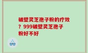 破壁灵芝孢子粉的疗效？999破壁灵芝孢子粉好不好