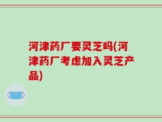 河津药厂要灵芝吗(河津药厂考虑加入灵芝产品)