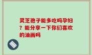 灵芝孢子能多吃吗孕妇？能分享一下你们喜欢的油画吗