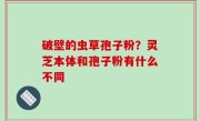 破壁的虫草孢子粉？灵芝本体和孢子粉有什么不同