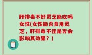 肝排毒不好灵芝能吃吗女性(女性能否食用灵芝，肝排毒不佳是否会影响其效果？)