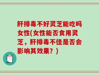 肝排毒不好灵芝能吃吗女性(女性能否食用灵芝，肝排毒不佳是否会影响其效果？)