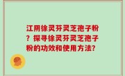 江阴徐灵芬灵芝孢子粉？探寻徐灵芬灵芝孢子粉的功效和使用方法？