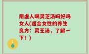 阴虚人喝灵芝汤吗好吗女人(适合女性的养生良方：灵芝汤，了解一下！)
