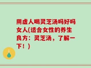 阴虚人喝灵芝汤吗好吗女人(适合女性的养生良方：灵芝汤，了解一下！)