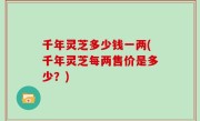 千年灵芝多少钱一两(千年灵芝每两售价是多少？)