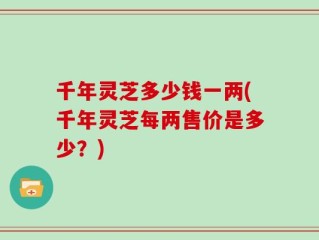 千年灵芝多少钱一两(千年灵芝每两售价是多少？)