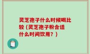 灵芝孢子什么时候喝比较 (灵芝孢子粉合适什么时间饮用？)