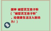 健神 破壁灵芝孢子粉(“破壁灵芝孢子粉”，给健康生活注入新动力！)