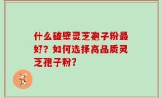 什么破壁灵芝孢子粉最好？如何选择高品质灵芝孢子粉？