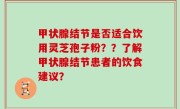 甲状腺结节是否适合饮用灵芝孢子粉？？了解甲状腺结节患者的饮食建议？
