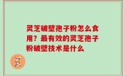 灵芝破壁孢子粉怎么食用？最有效的灵芝孢子粉破壁技术是什么