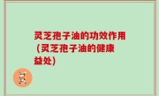 灵芝孢子油的功效作用 (灵芝孢子油的健康益处)