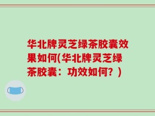 华北牌灵芝绿茶胶囊效果如何(华北牌灵芝绿茶胶囊：功效如何？)