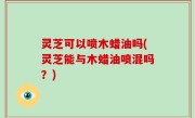 灵芝可以喷木蜡油吗(灵芝能与木蜡油喷混吗？)