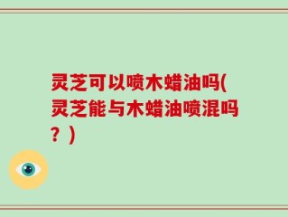 灵芝可以喷木蜡油吗(灵芝能与木蜡油喷混吗？)