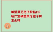 破壁灵芝孢子粉粘口？睦仁堂破壁灵芝孢子粉怎么样